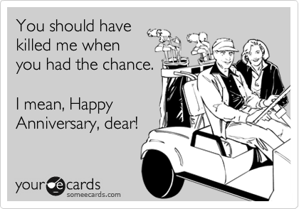 You should have
killed me when
you had the chance.

I mean, Happy 
Anniversary, dear!