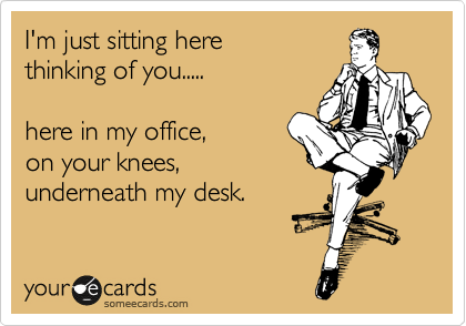 I'm just sitting here
thinking of you.....

here in my office,
on your knees,
underneath my desk.