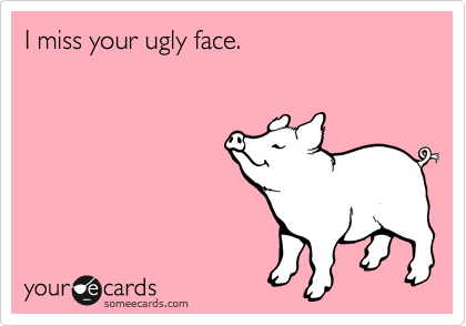 I miss your ugly face.