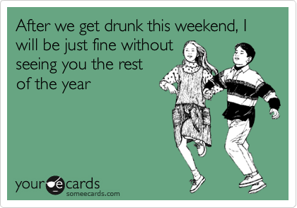 After we get drunk this weekend, I will be just fine without 
seeing you the rest 
of the year