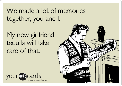 We made a lot of memories together, you and I.

My new girlfriend
tequila will take
care of that.