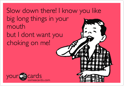 Slow down there! I know you like big long things in your
mouth
but I dont want you
choking on me!