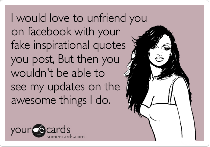 I would love to unfriend you
on facebook with your
fake inspirational quotes
you post, But then you
wouldn't be able to
see my updates on the
awesome things I do.