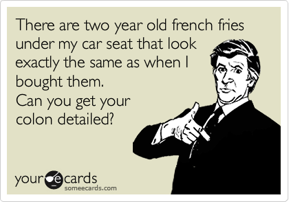 There are two year old french fries
under my car seat that look
exactly the same as when I 
bought them.
Can you get your
colon detailed?