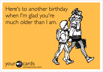 Here's to another birthday
when I'm glad you're
much older than I am.