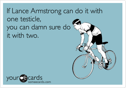 If Lance Armstrong can do it with one testicle,
you can damn sure do
it with two.