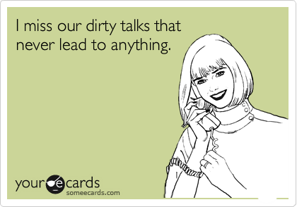 I miss our dirty talks that
never lead to anything.