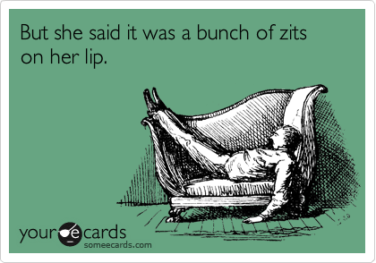 But she said it was a bunch of zits on her lip.
