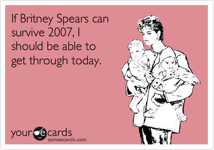 If Britney Spears can
survive 2007, I
should be able to
get through today.