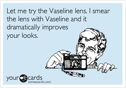 Let me try the Vaseline lens. I smear the lens with Vaseline and it dramatically improves
your looks.