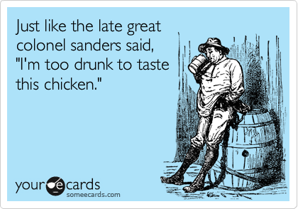Just like the late great 
colonel sanders said, 
"I'm too drunk to taste
this chicken."