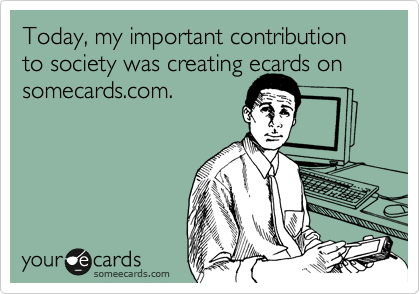 Today, my important contribution to society was creating ecards on
somecards.com. 