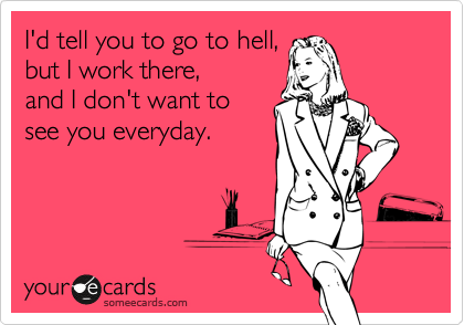 I'd tell you to go to hell, 
but I work there,
and I don't want to
see you everyday.