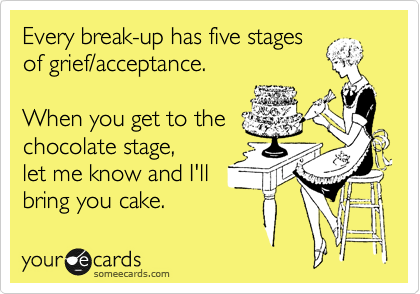 Every break-up has five stages
of grief/acceptance.

When you get to the
chocolate stage, 
let me know and I'll
bring you cake.
