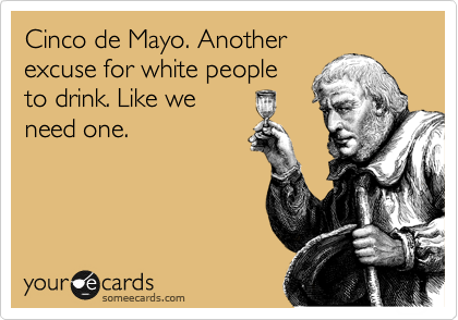 Cinco de Mayo. Another
excuse for white people
to drink. Like we
need one. 