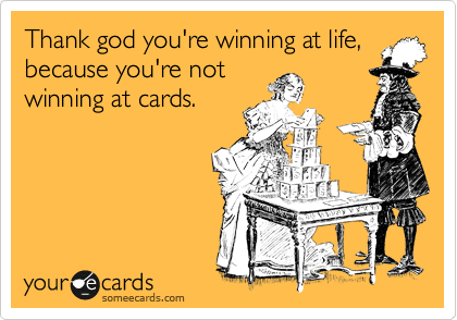 Thank god you're winning at life,
because you're not
winning at cards.