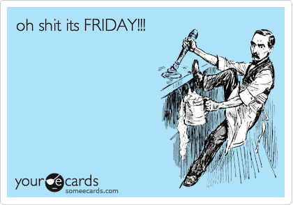 oh shit its FRIDAY!!!