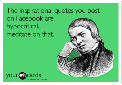 The inspirational quotes you post on Facebook are
hypocritical...
meditate on that. 