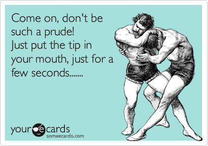 Come on, don't be
such a prude!
Just put the tip in
your mouth, just for a
few seconds.......