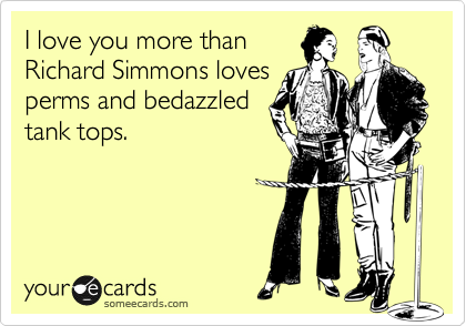 I love you more than
Richard Simmons loves
perms and bedazzled
tank tops.