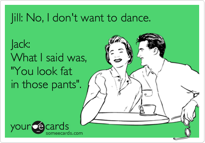 Jill: No, I don't want to dance.

Jack: 
What I said was, 
"You look fat
in those pants".