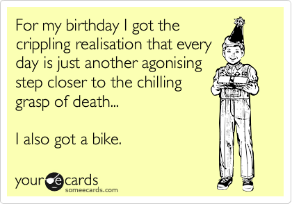 For my birthday I got the
crippling realisation that every
day is just another agonising
step closer to the chilling
grasp of death... 

I also got a bike. 