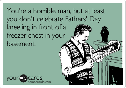 You're a horrible man, but at least you don't celebrate Fathers' Day kneeling in front of a
freezer chest in your
basement.