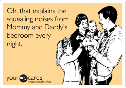 Oh, that explains the
squealing noises from
Mommy and Daddy's
bedroom every
night. 
