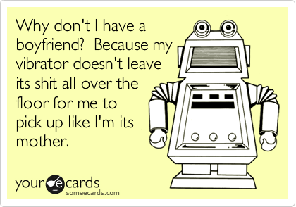 Why don't I have a
boyfriend?  Because my
vibrator doesn't leave
its shit all over the
floor for me to
pick up like I'm its
mother.