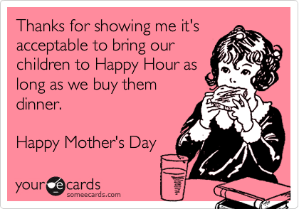 Thanks for showing me it's
acceptable to bring our
children to Happy Hour as
long as we buy them
dinner.

Happy Mother's Day 