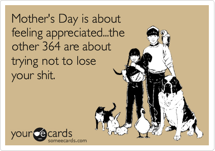 Mother's Day is about
feeling appreciated...the
other 364 are about
trying not to lose
your shit.