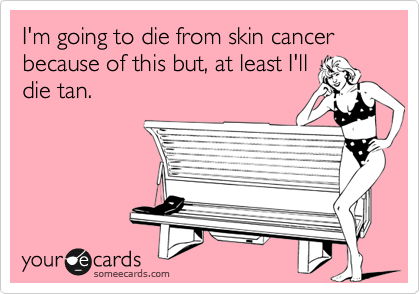I'm going to die from skin cancer because of this but, at least I'll
die tan.