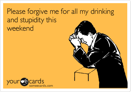 Please forgive me for all my drinking and stupidity this
weekend