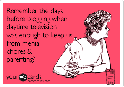 Remember the days
before blogging,when 
daytime television
was enough to keep us
from menial
chores &
parenting? 