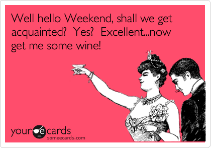 Well hello Weekend, shall we get acquainted?  Yes?  Excellent...now get me some wine!