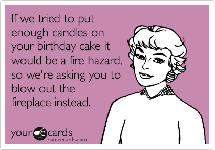 If we tried to put
enough candles on
your birthday cake it
would be a fire hazard,
so we're asking you to
blow out the
fireplace instead.