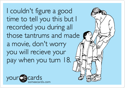 I couldn't figure a good
time to tell you this but I
recorded you during all
those tantrums and made
a movie, don't worry
you will recieve your
pay when you turn 18.