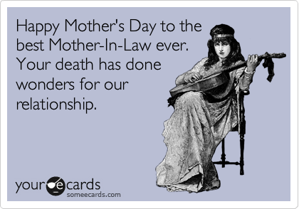 Happy Mother's Day to the
best Mother-In-Law ever.
Your death has done
wonders for our
relationship.