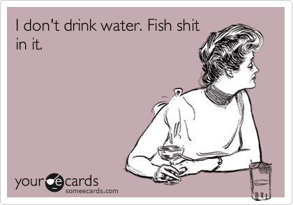 I don't drink water. Fish shit
in it.