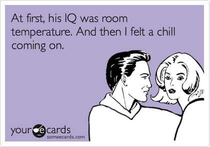 At first, his IQ was room temperature. And then I felt a chill coming on. 