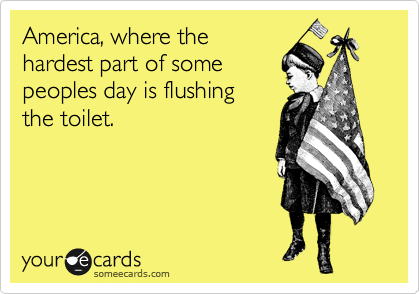 America, where the
hardest part of some
peoples day is flushing 
the toilet.