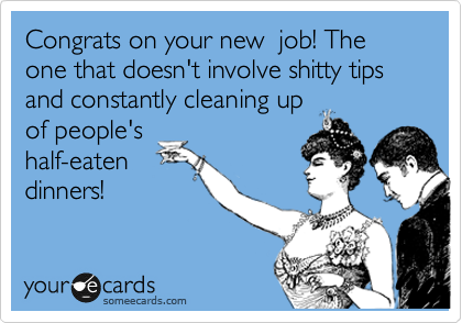 Congrats on your new  job! The one that doesn't involve shitty tips and constantly cleaning up
of people's
half-eaten
dinners! 