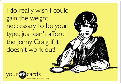 I do really wish I could
gain the weight
neccessary to be your
type, just can't afford
the Jenny Craig if it
doesn't work out!