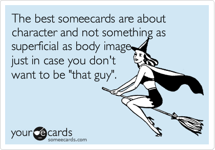 The best someecards are about character and not something as superficial as body image
just in case you don't
want to be "that guy". 