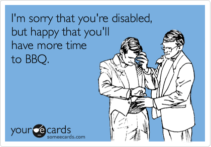 I'm sorry that you're disabled,
but happy that you'll
have more time
to BBQ.