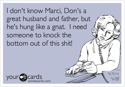I don't know Marci, Don's a
great husband and father, but
he's hung like a gnat.  I need
someone to knock the 
bottom out of this shit!