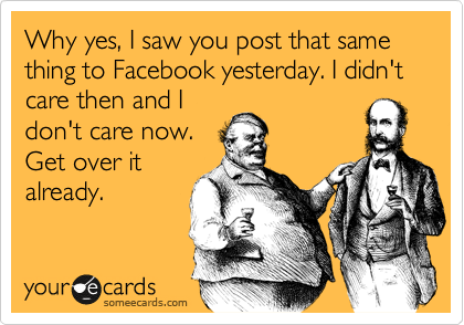Why yes, I saw you post that same thing to Facebook yesterday. I didn't care then and I
don't care now.
Get over it
already.