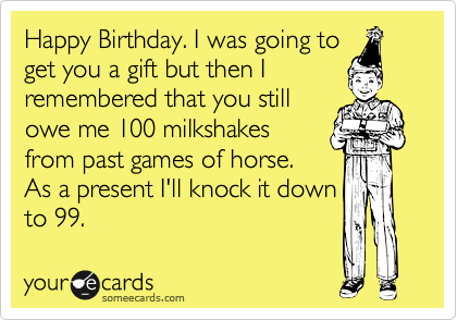 Happy Birthday. I was going to
get you a gift but then I
remembered that you still
owe me 100 milkshakes
from past games of horse.
As a present I'll knock it down
to 99.