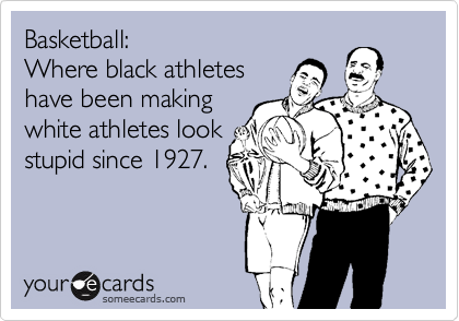 Basketball:
Where black athletes
have been making
white athletes look
stupid since 1927.