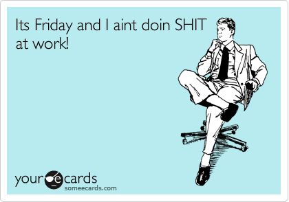 Its Friday and I aint doin SHIT
at work!